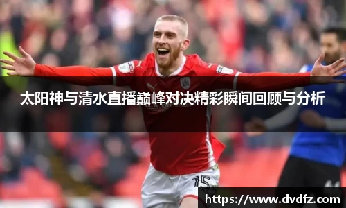 太阳神与清水直播巅峰对决精彩瞬间回顾与分析