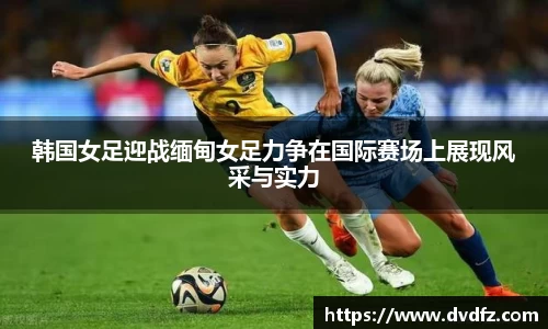 韩国女足迎战缅甸女足力争在国际赛场上展现风采与实力
