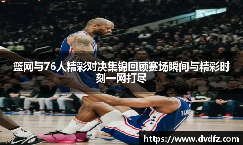 篮网与76人精彩对决集锦回顾赛场瞬间与精彩时刻一网打尽
