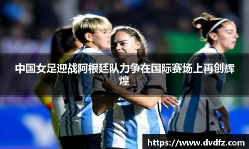 中国女足迎战阿根廷队力争在国际赛场上再创辉煌