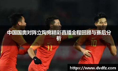 中国国奥对阵立陶宛精彩直播全程回顾与赛后分析