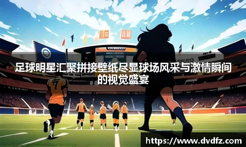 足球明星汇聚拼接壁纸尽显球场风采与激情瞬间的视觉盛宴
