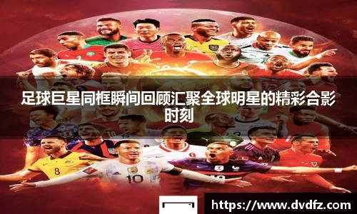 足球巨星同框瞬间回顾汇聚全球明星的精彩合影时刻