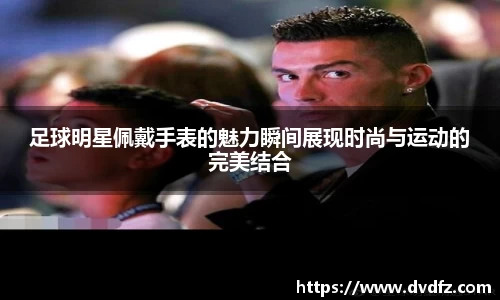 足球明星佩戴手表的魅力瞬间展现时尚与运动的完美结合