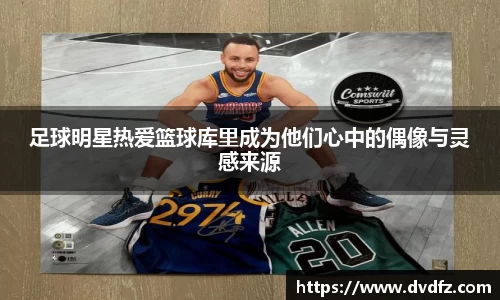 足球明星热爱篮球库里成为他们心中的偶像与灵感来源