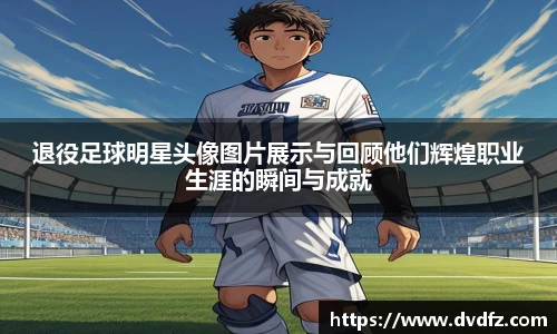 退役足球明星头像图片展示与回顾他们辉煌职业生涯的瞬间与成就